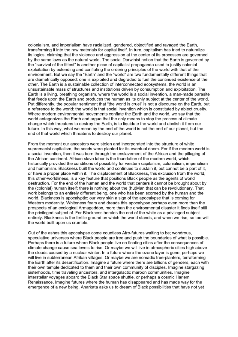 colonialism, and imperialism have racialized, gendered, objectified and ravaged the Earth,
transforming it into the raw materials for capital itself. In turn, capitalism has tried to naturalize
its logics, claiming that the violence and aggression at the center of its processes are governed
by the same laws as the natural world. The social Darwinist notion that the Earth is governed by
the “survival of the fittest’ is another piece of capitalist propaganda used to justify colonial
exploitation by extending and conflating the ordering principles of the world with that of the
environment. But we say the “Earth” and the “world” are two fundamentally different things that
are diametrically opposed: one is exploited and degraded to fuel the continued existence of the
other. The Earth is a sustainable collection of interconnected ecosystems, the world is an
unsustainable mass of structures and institutions driven by consumption and exploitation. The
Earth is a living, breathing organism, where the world is a social invention, a man-made parasite
that feeds upon the Earth and produces the human as its only subject at the center of the world.
Put differently, the popular sentiment that “the world is cruel’ is not a discourse on the Earth, but
a reference to the world: the world is that social invention which is constituted by abject cruelty.
Where modern environmental movements conflate the Earth and the world, we say that the
world antagonizes the Earth and argue that the only means to stop the process of climate
change which threatens to destroy the Earth, is to liquidate the world and abolish it from our
future. In this way, what we mean by the end of the world is not the end of our planet, but the
end of that world which threatens to destroy our planet.

From the moment our ancestors were stolen and incorporated into the structure of white
supremacist capitalism, the seeds were planted for its eventual doom. For if the modern world is
a social invention, then it was born through the enslavement of the African and the pillaging of
the African continent. African slave labor is the foundation of the modern world, which
historically provided the conditions of possibilty for western capitalism, colonialism, imperialism
and humanism. Blackness built the world and continues to sustain it, but cannot be a part of it,
or have a proper place within it. The displacement of Blackness, this exclusion from the world,
this other-worldliness, is a key feature that positions Black people as the agents of world
destruction. For the end of the human and the world that centers it cannot be brought about by
the (colonial) human itself; there is nothing about the (hu)Man that can be revolutionary. That
work belongs to an entirely different being, one who has been scorned by the human and the
world. Blackness is apocalyptic: our very skin a sign of the apocalypse that is coming for
Western modernity. Whiteness fears and dreads this apocalypse perhaps even more than the
prospects of an ecological Armageddon, more than the environmental disaster it finds itself still
the privileged subject of. For Blackness heralds the end of the white as a privileged subject
entirely. Blackness is the fertile ground on which the world stands, and when we rise, so too will
the world built upon us crumble.

 

Out of the ashes this apocalypse come countless Afro-futures waiting to be; wondrous,
speculative universes where Black people are free and push the boundaries of what is possible.
Perhaps there is a future where Black people live on floating cities after the consequences of
climate change cause sea levels to rise. Or maybe we will live in atmospheric cities high above
the clouds caused by a nuclear winter. In a future where the ozone layer is gone, perhaps we
will ive in subterranean Afrikan villages. Or maybe we are nomadic tree-planters, terraforming
the Earth after its desertification. Imagine a future where there are billions of genders, each with
their own temple dedicated to them and their own community of disciples. Imagine stargazing
sisterhoods, time traveling ancestors, and intergalactic maroon communities. Imagine
interstellar voyages aboard the Black Star space shuttle, or perhaps a cosmic Harlem
Renaissance. Imagine futures where the human has disappeared and has made way for the
emergence of a new being. Anarkata asks us to dream of Black possibilities that have not yet

 
